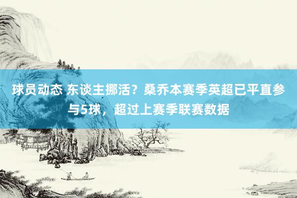 球员动态 东谈主挪活？桑乔本赛季英超已平直参与5球，超过上赛季联赛数据