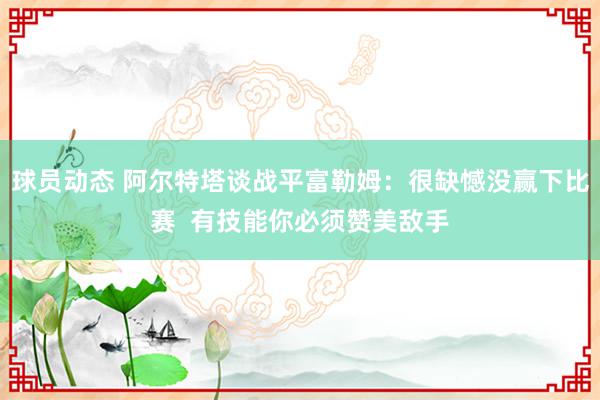 球员动态 阿尔特塔谈战平富勒姆：很缺憾没赢下比赛  有技能你必须赞美敌手