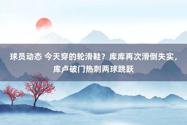 球员动态 今天穿的轮滑鞋？库库再次滑倒失实，库卢破门热刺两球跳跃