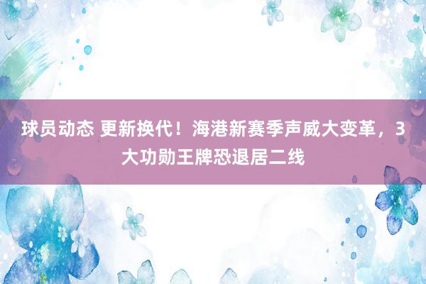 球员动态 更新换代！海港新赛季声威大变革，3大功勋王牌恐退居二线