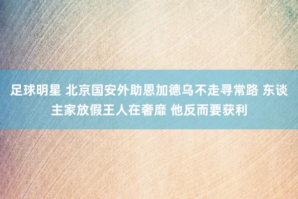 足球明星 北京国安外助恩加德乌不走寻常路 东谈主家放假王人在奢靡 他反而要获利