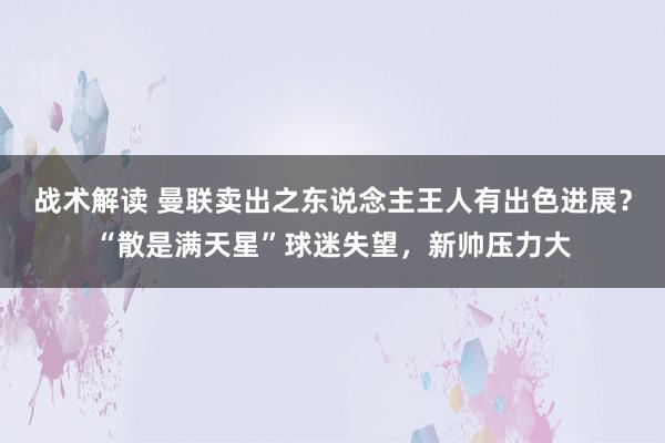 战术解读 曼联卖出之东说念主王人有出色进展？“散是满天星”球迷失望，新帅压力大