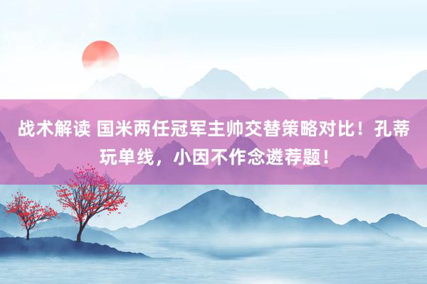 战术解读 国米两任冠军主帅交替策略对比！孔蒂玩单线，小因不作念遴荐题！